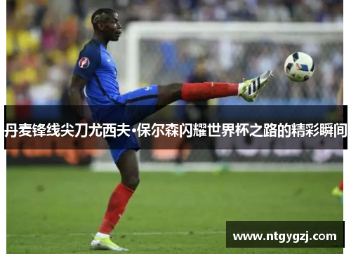 丹麦锋线尖刀尤西夫·保尔森闪耀世界杯之路的精彩瞬间