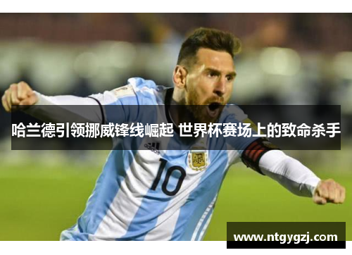 哈兰德引领挪威锋线崛起 世界杯赛场上的致命杀手