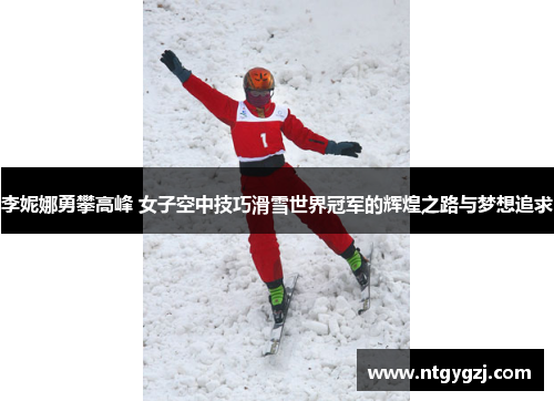 李妮娜勇攀高峰 女子空中技巧滑雪世界冠军的辉煌之路与梦想追求