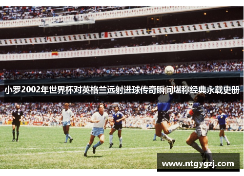 小罗2002年世界杯对英格兰远射进球传奇瞬间堪称经典永载史册