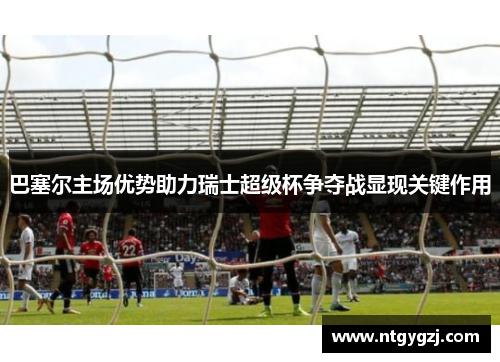 巴塞尔主场优势助力瑞士超级杯争夺战显现关键作用