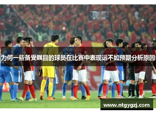 为何一些备受瞩目的球员在比赛中表现远不如预期分析原因