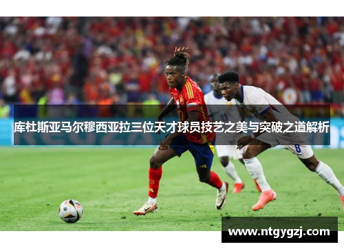 库杜斯亚马尔穆西亚拉三位天才球员技艺之美与突破之道解析