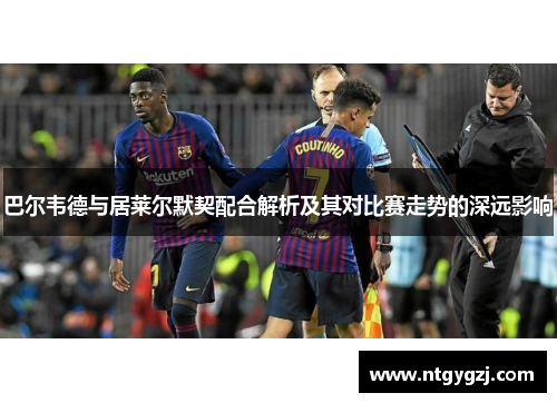 巴尔韦德与居莱尔默契配合解析及其对比赛走势的深远影响