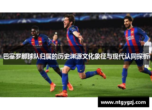巴塞罗那球队归属的历史渊源文化象征与现代认同探析