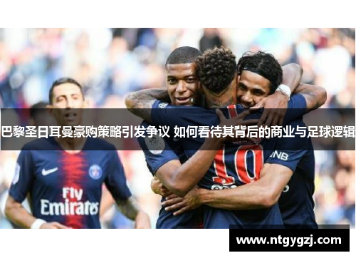 巴黎圣日耳曼豪购策略引发争议 如何看待其背后的商业与足球逻辑