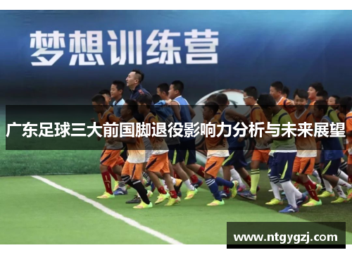 广东足球三大前国脚退役影响力分析与未来展望 广东足球三大前国脚退役影响力分析与未来展望
