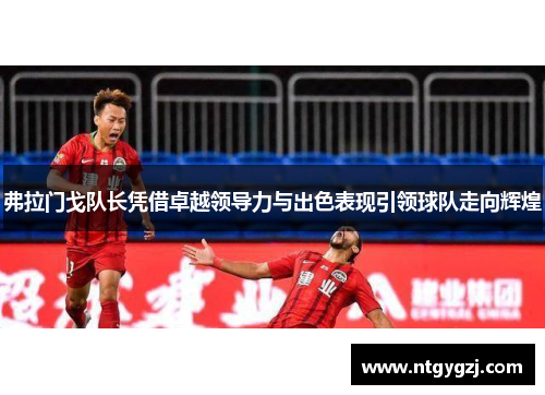 弗拉门戈队长凭借卓越领导力与出色表现引领球队走向辉煌 弗拉门戈队长凭借卓越领导力与出色表现引领球队走向辉煌